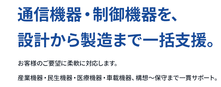 通信機器・制御機器を、設計から製造まで一括支援。お客様のご要望に柔軟に対応します。産業機器・民生機器・医療機器・車載機器、構想～保守まで一貫サポート。